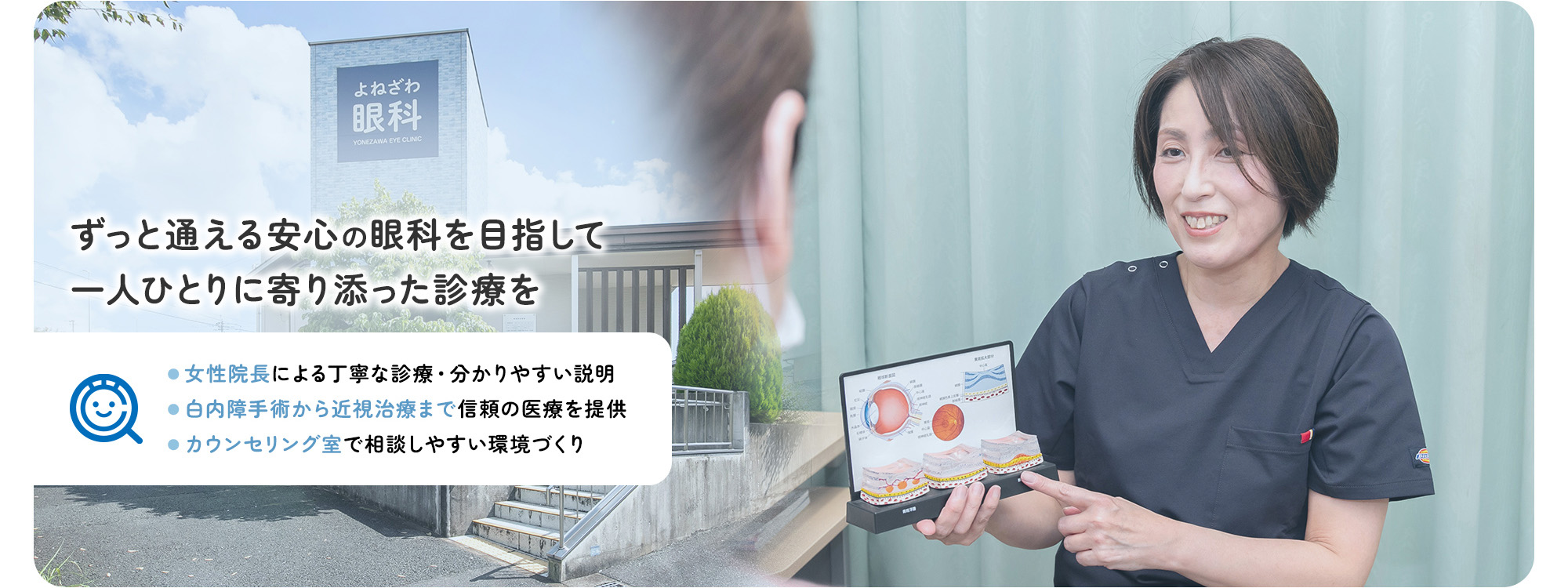 ずっと通える安心の眼科を目指して一人ひとりに寄り添った診療を ●女性院長による丁寧な診療・分かりやすい説明 ●白内障手術から近視治療まで信頼の医療を提供 ●カウンセリング室で相談しやすい環境づくり