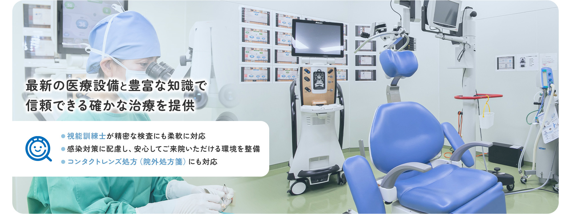 最新の医療設備と豊富な知識で信頼できる確かな治療を提供 ●視能訓練士が精密な検査にも柔軟に対応 ●感染対策に配慮し、安心してご来院いただける環境を整備 ●コンタクトレンズ処方（院外処方箋）にも対応